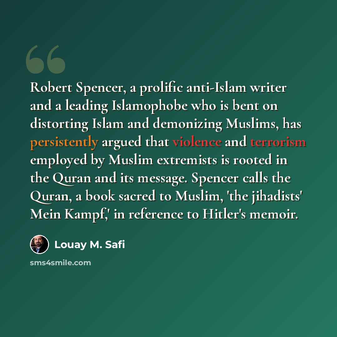 “Robert Spencer, a prolific anti-Islam writer and a leading Islamophobe who is bent on distorting Islam and demonizing Muslims, has persistently argued that violence and terrorism employed by Muslim extremists is rooted in the Quran and its message. Spencer calls the Quran, a book sacred to Muslim…” quote by Louay M. Safi