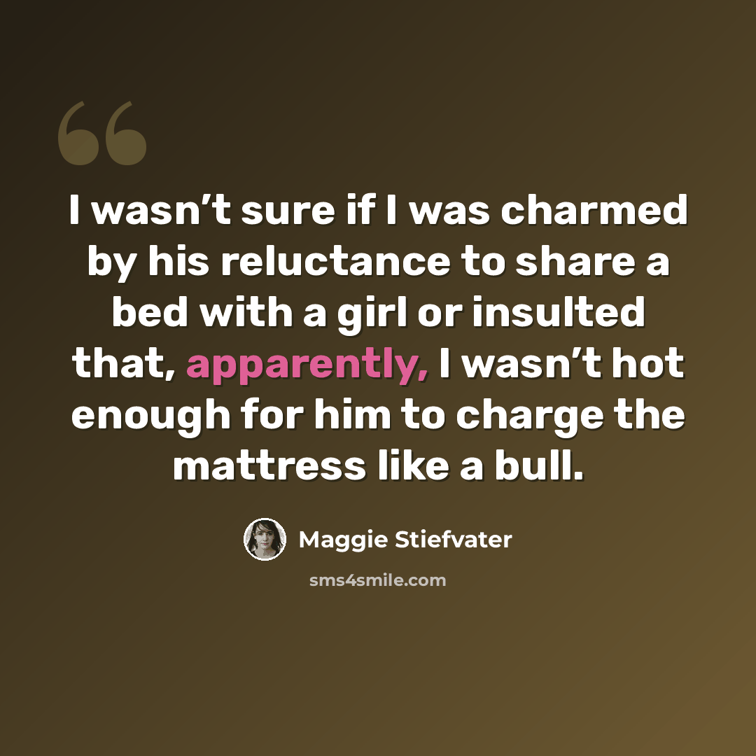 “I wasn’t sure if I was charmed by his reluctance to share a bed with a girl or insulted that, apparently, I wasn’t hot enough for him to charge the mattress like a bull.” quote by Maggie Stiefvater