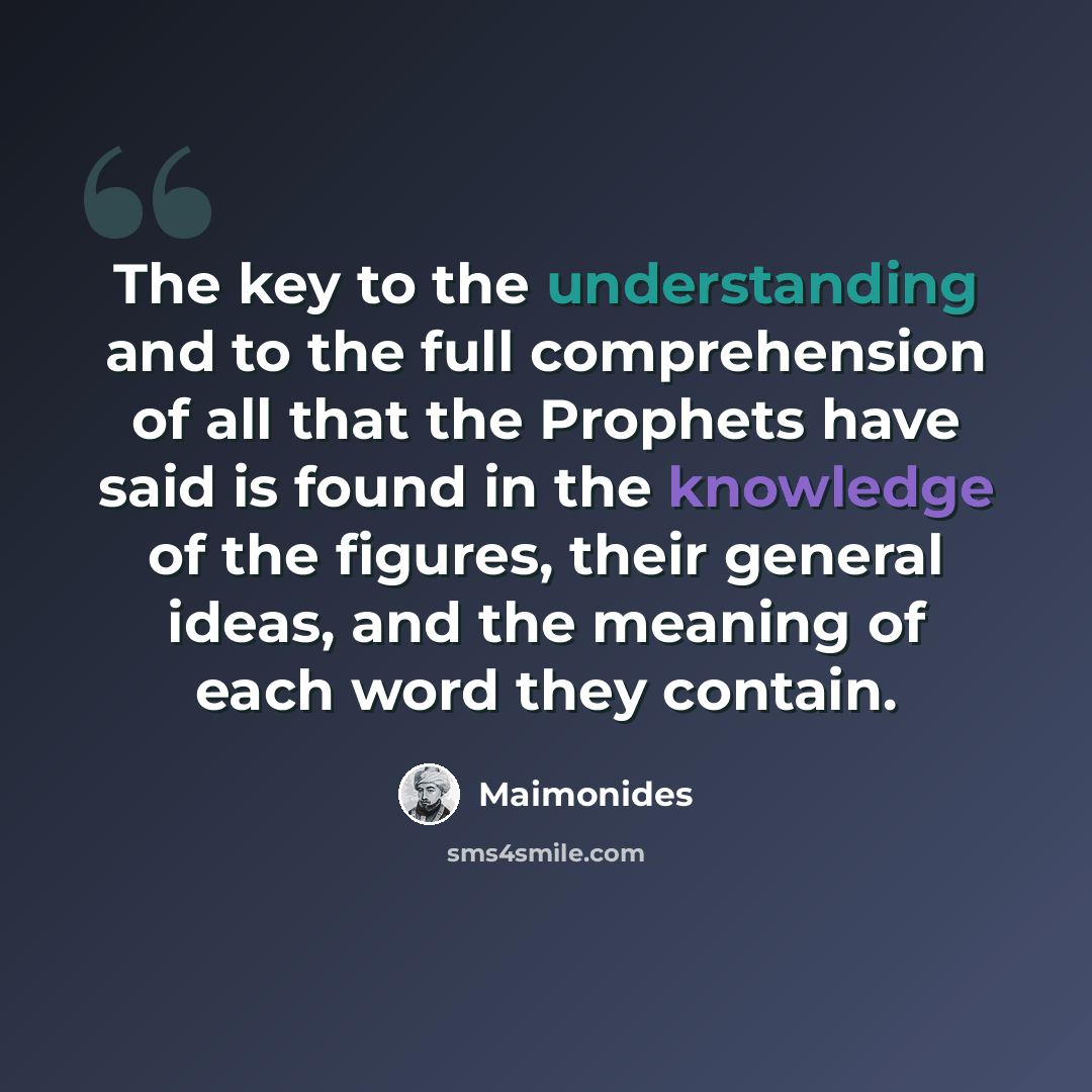 “The key to the understanding and to the full comprehension of all that the Prophets have said is found in the knowledge of the figures, their general ideas, and the meaning of each word they contain.” quote by Maimonides