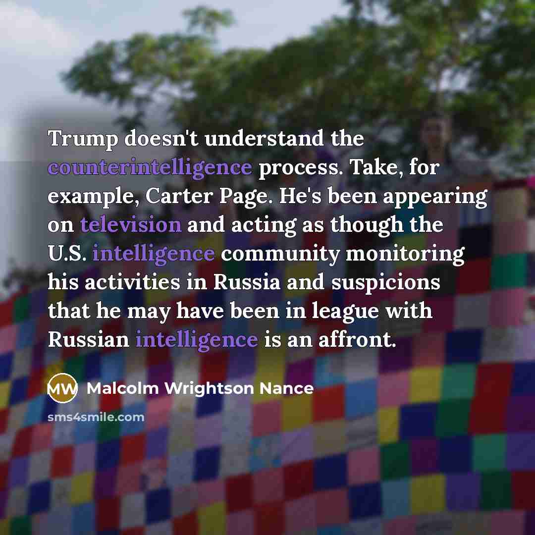 “Trump doesn't understand the counterintelligence process. Take, for example, Carter Page. He's been appearing on television and acting as though the U.S. intelligence community monitoring his activities in Russia and suspicions that he may have been in league with Russian intelligence is an affront.” quote by Malcolm Wrightson Nance