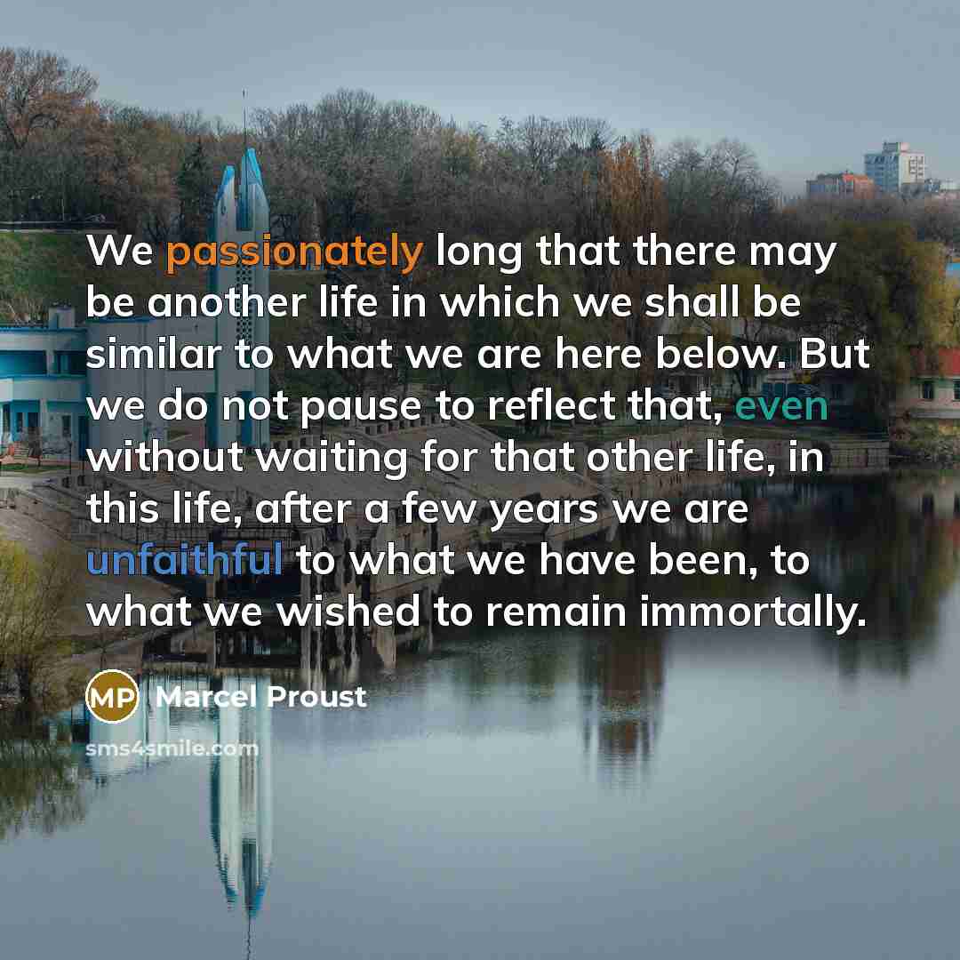“We passionately long that there may be another life in which we shall be similar to what we are here below. But we do not pause to reflect that, even without waiting for that other life, in this life, after a few years we are unfaithful to what we have been, to what we wished to remain immortally.” quote by Marcel Proust