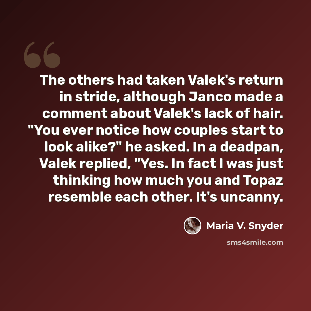 “The others had taken Valek's return in stride, although Janco made a comment about Valek's lack of hair. "You ever notice how couples start to look alike?" he asked. In a deadpan, Valek replied, "Yes. In fact I was just thinking how much you and Topaz resemble each other. It's uncanny.” quote by Maria V. Snyder