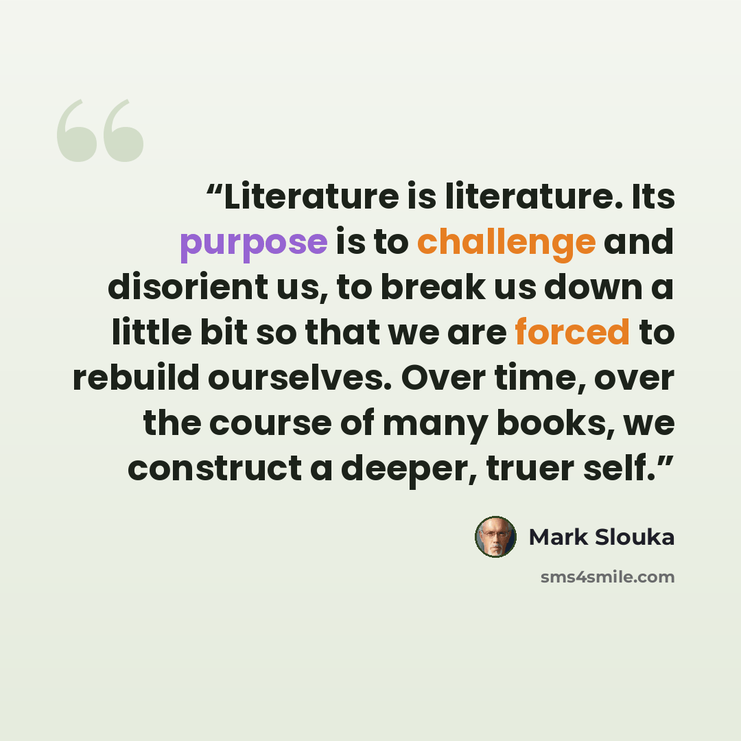 “Literature is literature. Its purpose is to challenge and disorient us, to break us down a little bit so that we are forced to rebuild ourselves. Over time, over the course of many books, we construct a deeper, truer self.” quote by Mark Slouka