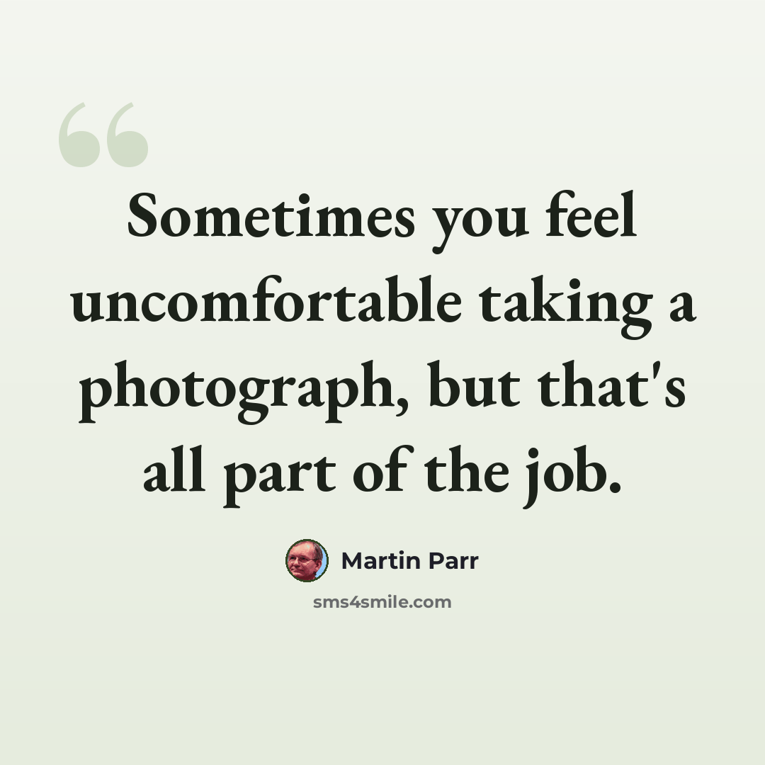 “Sometimes you feel uncomfortable taking a photograph, but that's all part of the job.” quote by Martin Parr