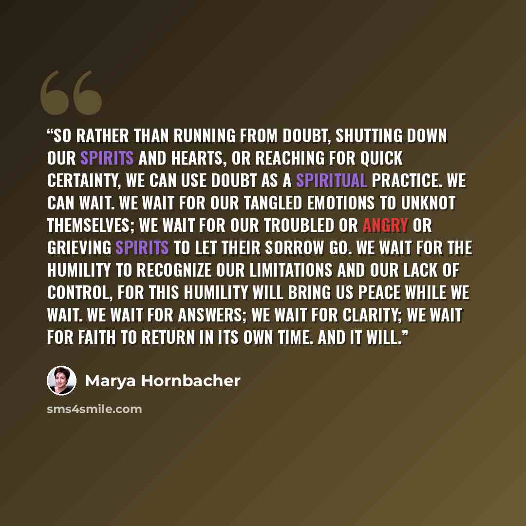 “So rather than running from doubt, shutting down our spirits and hearts, or reaching for quick certainty, we can use doubt as a spiritual practice. We can wait. We wait for our tangled emotions to unknot themselves; we wait for our troubled or angry or grieving spirits to let their sorrow go. We…” quote by Marya Hornbacher