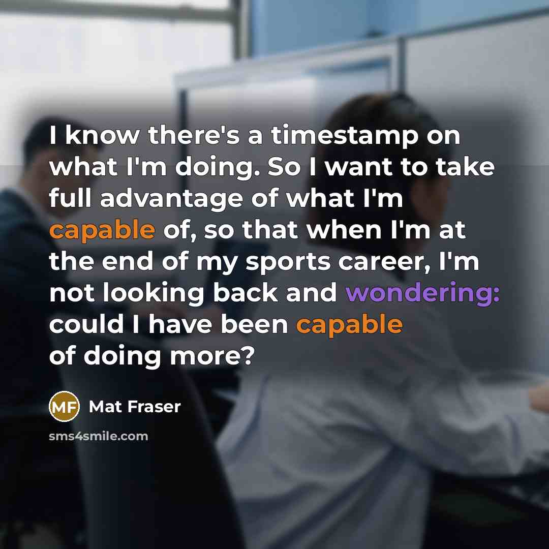 “I know there's a timestamp on what I'm doing. So I want to take full advantage of what I'm capable of, so that when I'm at the end of my sports career, I'm not looking back and wondering: could I have been capable of doing more?” quote by Mat Fraser