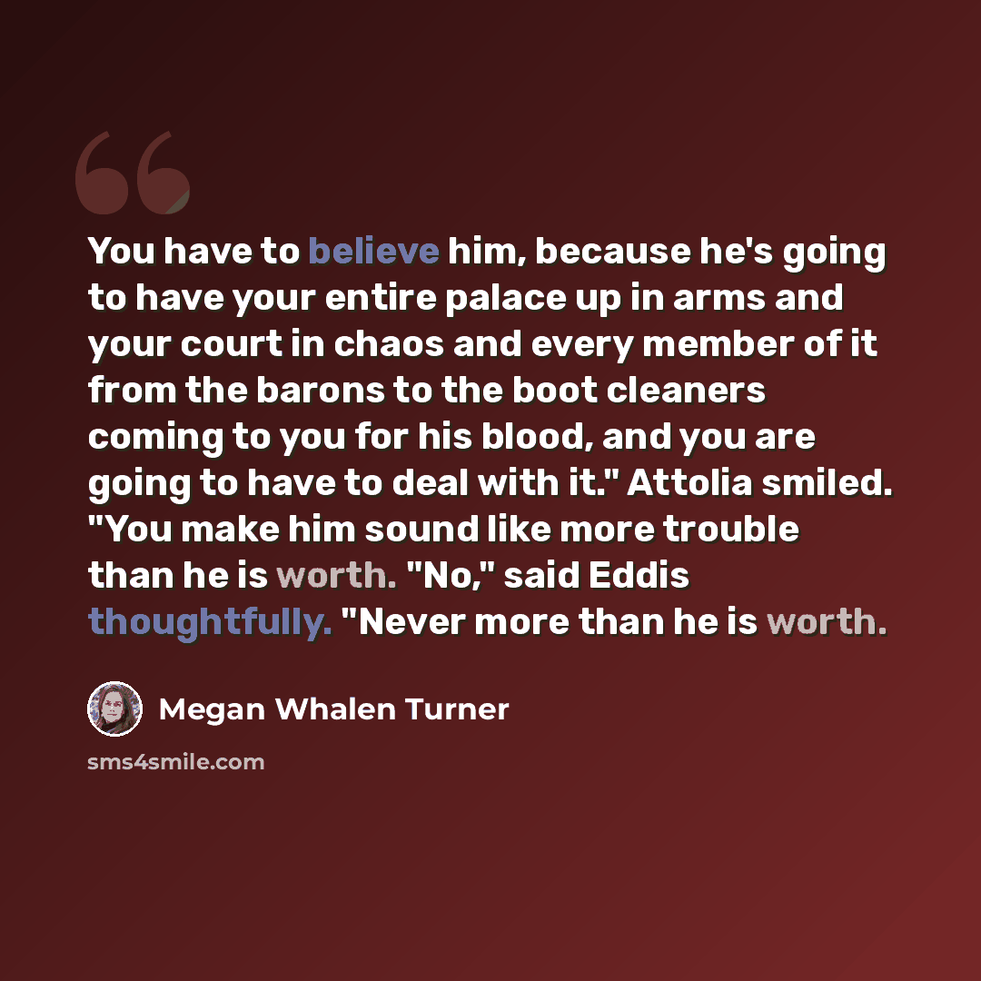 “You have to believe him, because he's going to have your entire palace up in arms and your court in chaos and every member of it from the barons to the boot cleaners coming to you for his blood, and you are going to have to deal with it." Attolia smiled. "You make him sound like more trouble than…” quote by Megan Whalen Turner