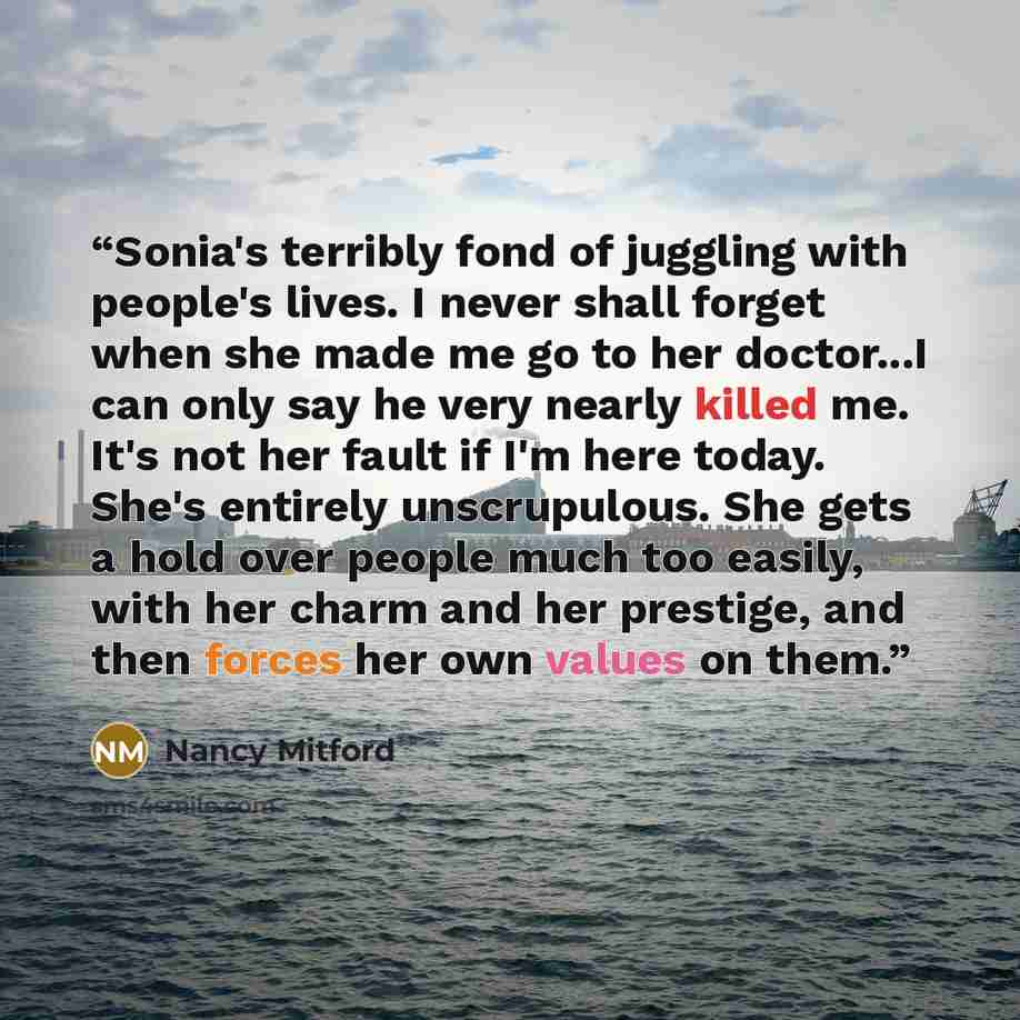 “Sonia's terribly fond of juggling with people's lives. I never shall forget when she made me go to her doctor...I can only say he very nearly killed me. It's not her fault if I'm here today. She's entirely unscrupulous. She gets a hold over people much too easily, with her charm and her prestige…” quote by Nancy Mitford