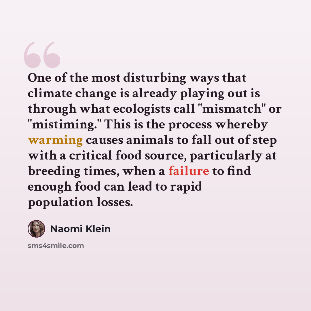 “One of the most disturbing ways that climate change is already playing out is through what ecologists call "mismatch" or "mistiming." This is the process whereby warming causes animals to fall out of step with a critical food source, particularly at breeding times, when a failure to find enough…” quote by Naomi Klein