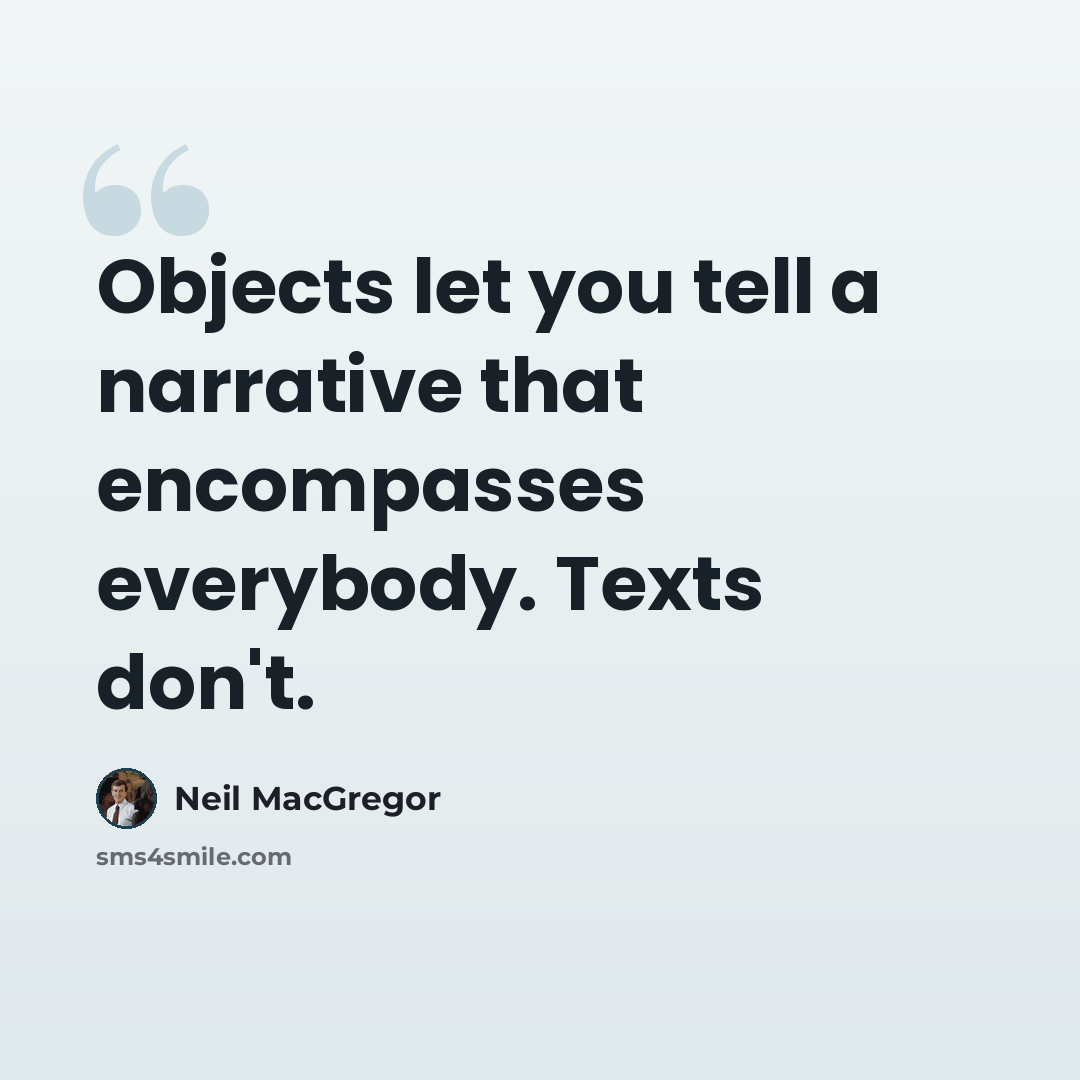 “Objects let you tell a narrative that encompasses everybody. Texts don't.” quote by Neil MacGregor