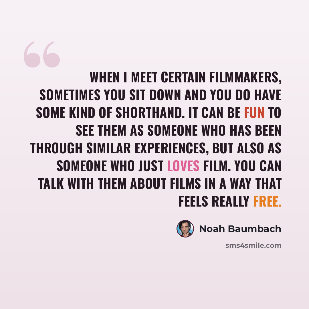 “When I meet certain filmmakers, sometimes you sit down and you do have some kind of shorthand. It can be fun to see them as someone who has been through similar experiences, but also as someone who just loves film. You can talk with them about films in a way that feels really free.” quote by Noah Baumbach