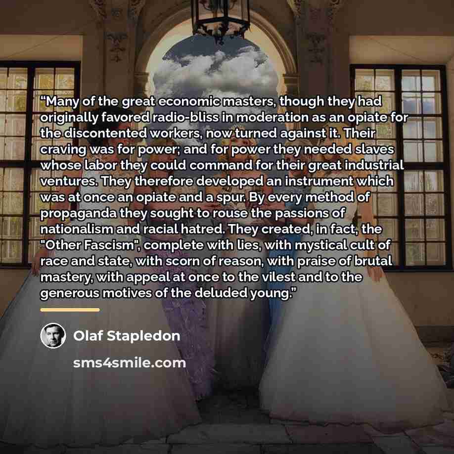 “Many of the great economic masters, though they had originally favored radio-bliss in moderation as an opiate for the discontented workers, now turned against it. Their craving was for power; and for power they needed slaves whose labor they could command for their great industrial ventures. They…” quote by Olaf Stapledon