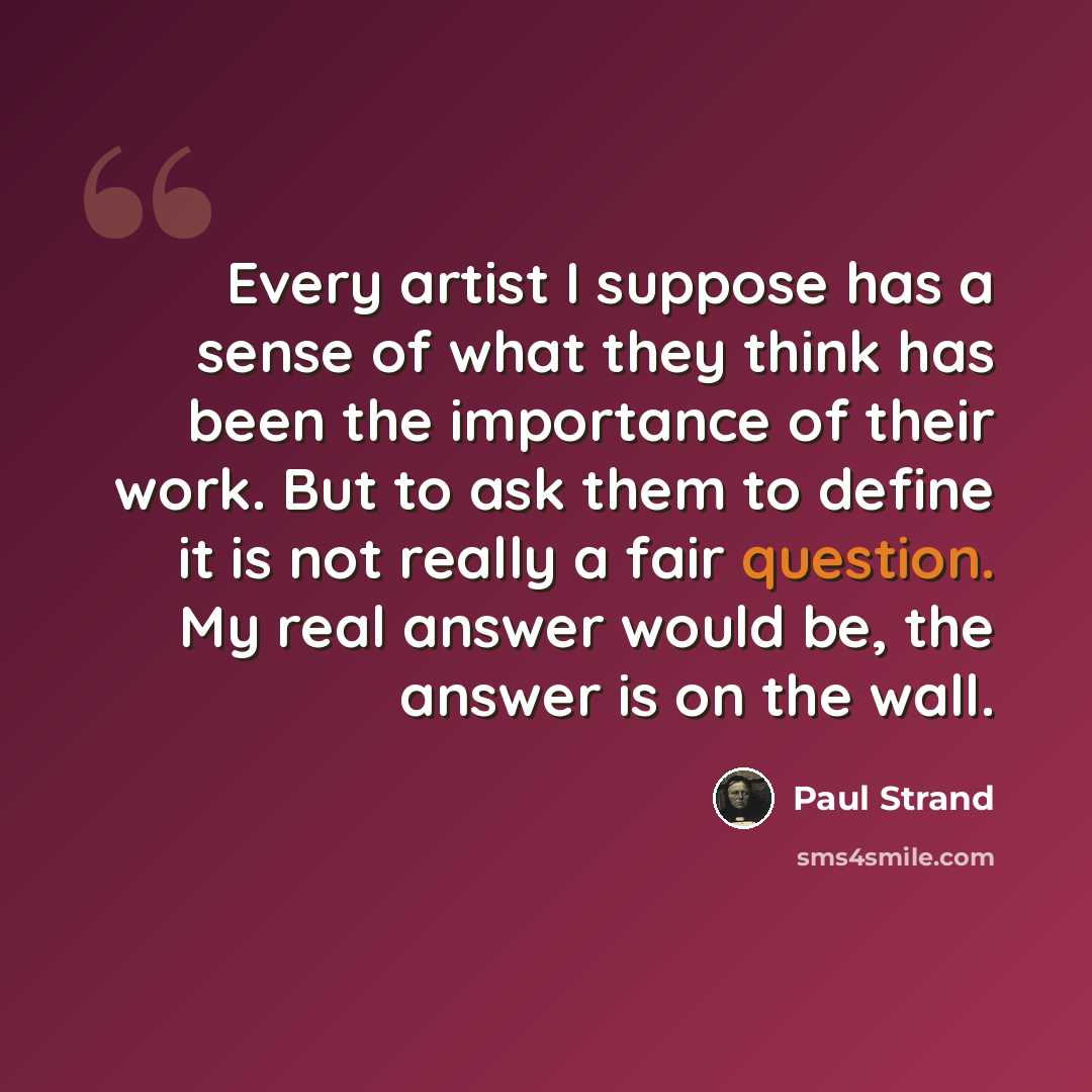 “Every artist I suppose has a sense of what they think has been the importance of their work. But to ask them to define it is not really a fair question. My real answer would be, the answer is on the wall.” quote by Paul Strand
