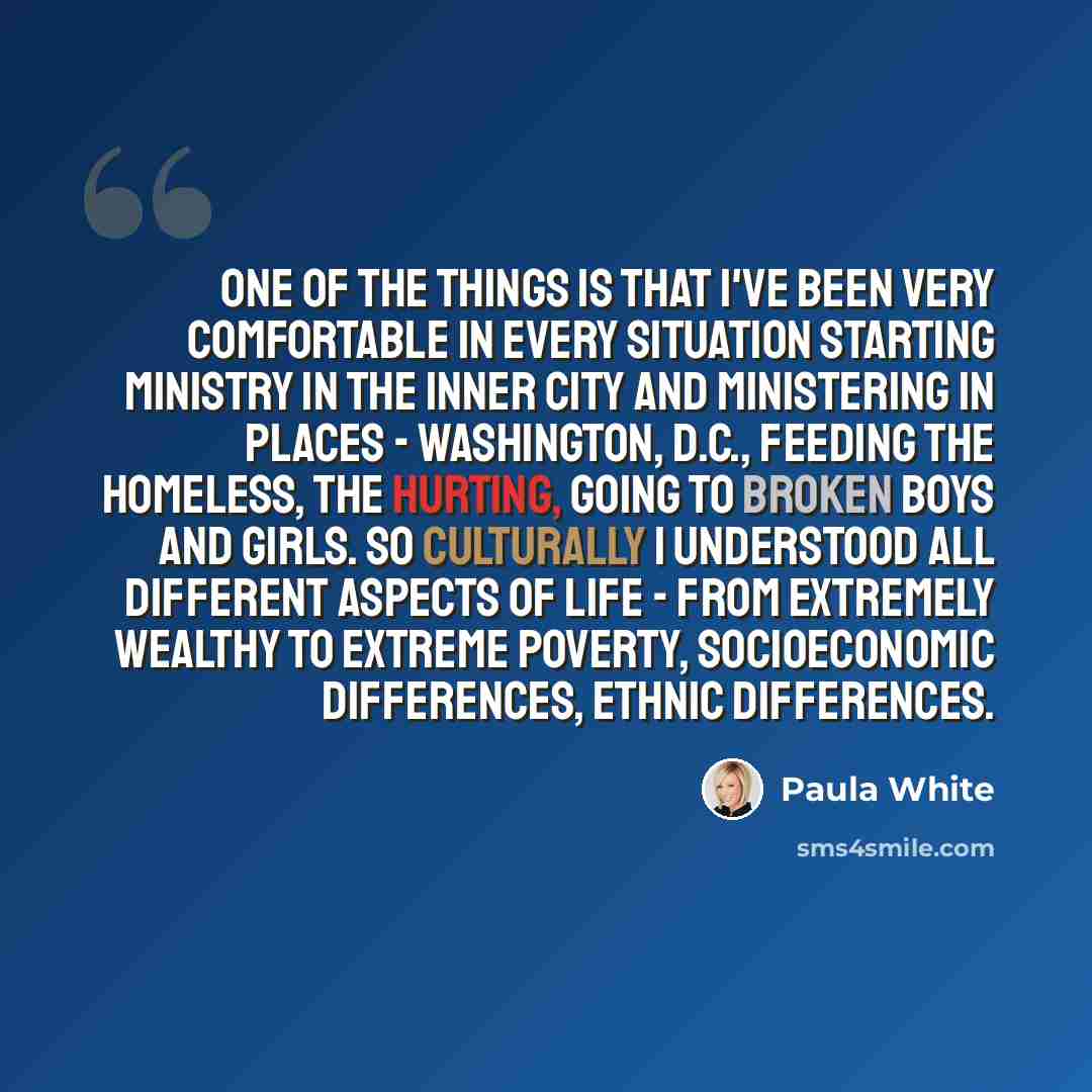 “One of the things is that I've been very comfortable in every situation starting ministry in the inner city and ministering in places - Washington, D.C., feeding the homeless, the hurting, going to broken boys and girls. So culturally I understood all different aspects of life - from extremely…” quote by Paula White