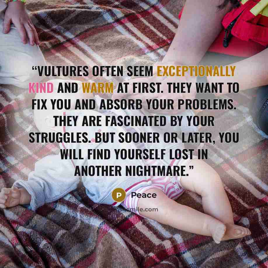 “Vultures often seem exceptionally kind and warm at first. They want to fix you and absorb your problems. They are fascinated by your struggles. But sooner or later, you will find yourself lost in another nightmare.” quote by Peace