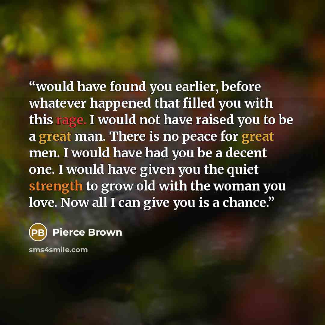 “would have found you earlier, before whatever happened that filled you with this rage. I would not have raised you to be a great man. There is no peace for great men. I would have had you be a decent one. I would have given you the quiet strength to grow old with the woman you love. Now all I can…” quote by Pierce Brown