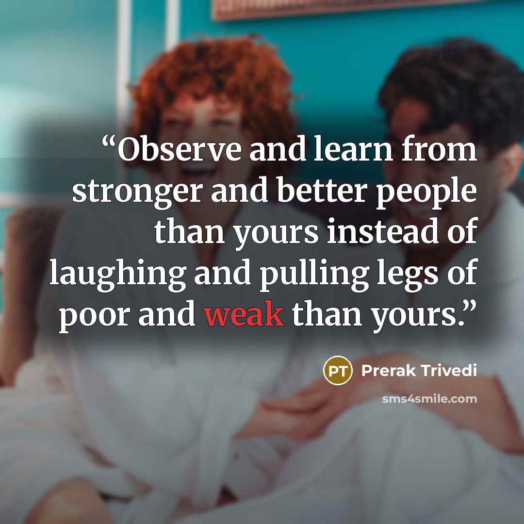 “Observe and learn from stronger and better people than yours instead of laughing and pulling legs of poor and weak than yours.” quote by Prerak Trivedi