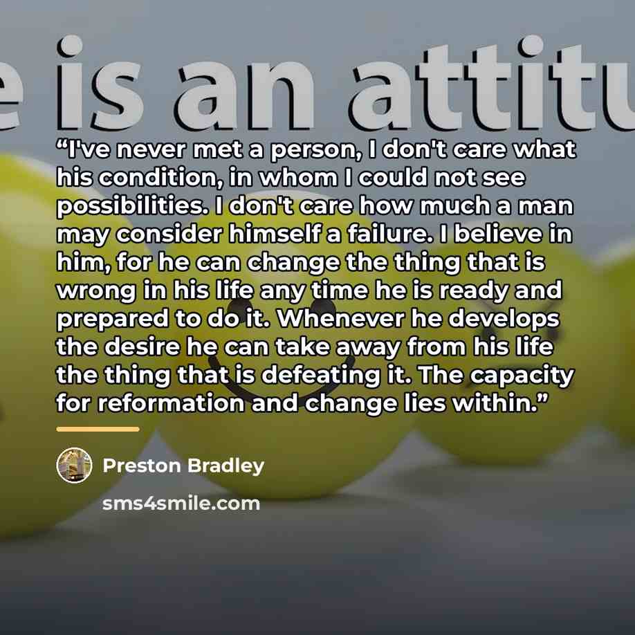 “I've never met a person, I don't care what his condition, in whom I could not see possibilities. I don't care how much a man may consider himself a failure. I believe in him, for he can change the thing that is wrong in his life any time he is ready and prepared to do it. Whenever he develops the…” quote by Preston Bradley