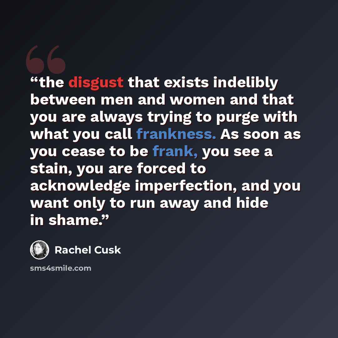 “the disgust that exists indelibly between men and women and that you are always trying to purge with what you call frankness. As soon as you cease to be frank, you see a stain, you are forced to acknowledge imperfection, and you want only to run away and hide in shame.” quote by Rachel Cusk