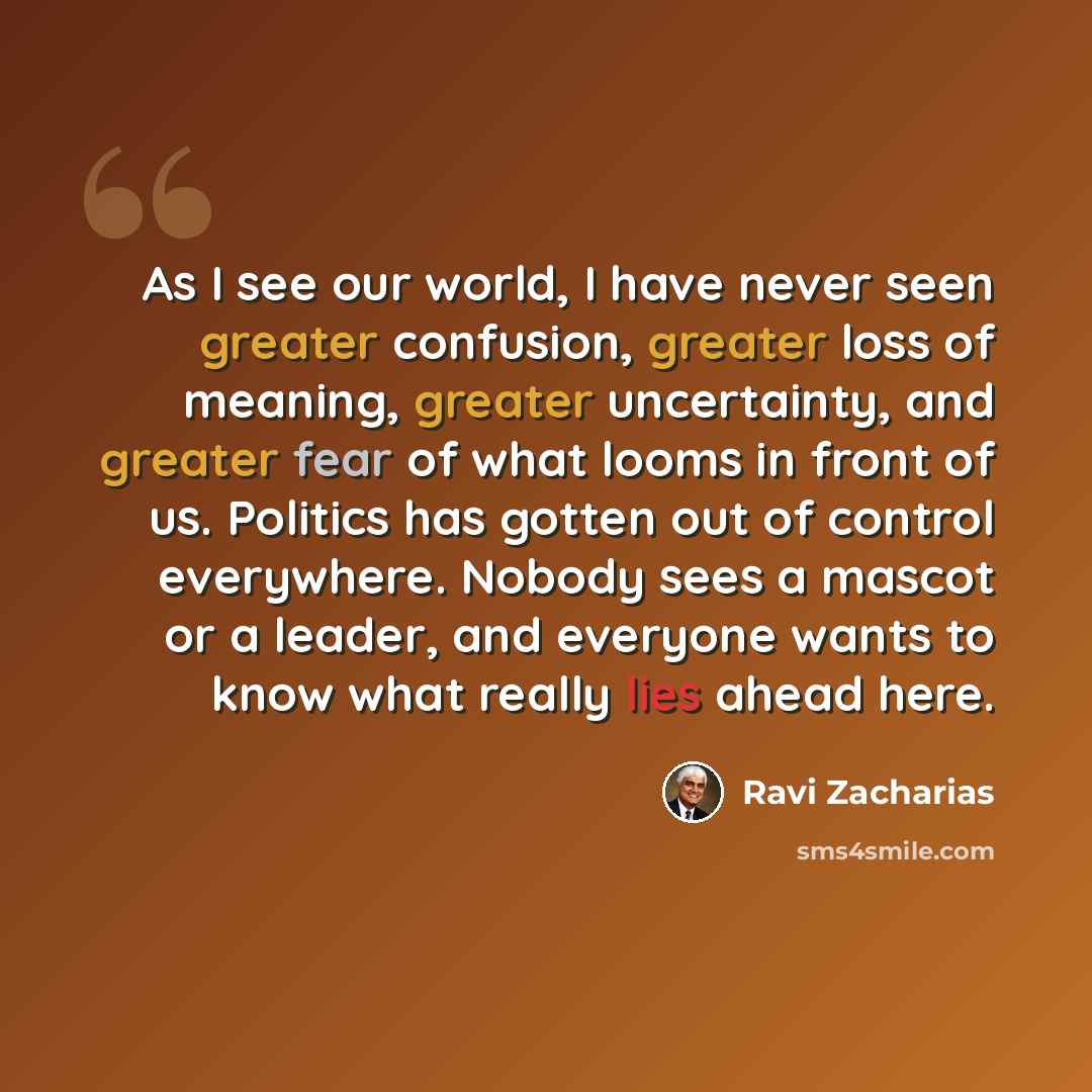 “As I see our world, I have never seen greater confusion, greater loss of meaning, greater uncertainty, and greater fear of what looms in front of us. Politics has gotten out of control everywhere. Nobody sees a mascot or a leader, and everyone wants to know what really lies ahead here.” quote by Ravi Zacharias