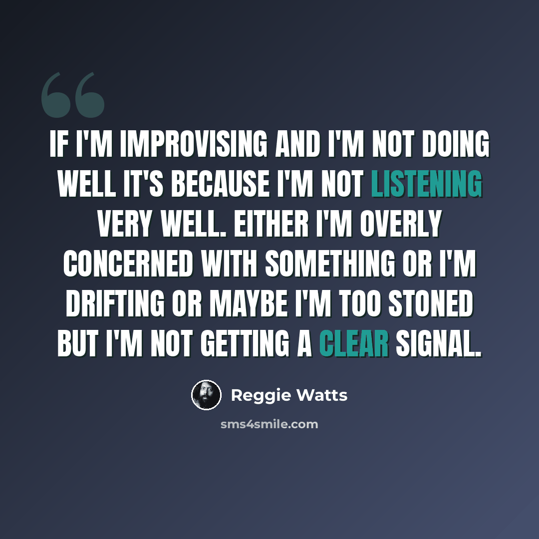 “If I'm improvising and I'm not doing well it's because I'm not listening very well. Either I'm overly concerned with something or I'm drifting or maybe I'm too stoned but I'm not getting a clear signal.” quote by Reggie Watts