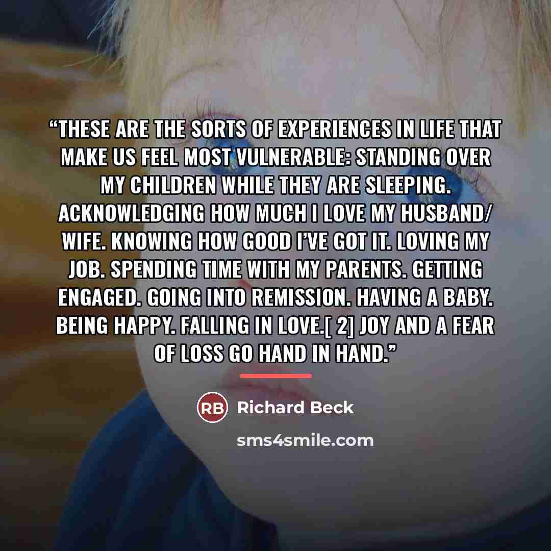“these are the sorts of experiences in life that make us feel most vulnerable: Standing over my children while they are sleeping. Acknowledging how much I love my husband/ wife. Knowing how good I’ve got it. Loving my job. Spending time with my parents. Getting engaged. Going into remission. Having…” quote by Richard Beck