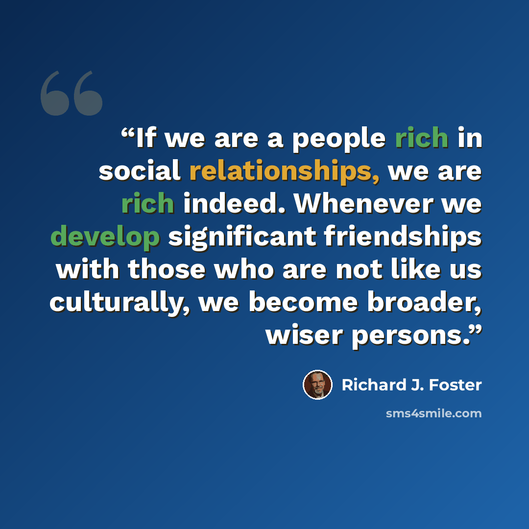 “If we are a people rich in social relationships, we are rich indeed. Whenever we develop significant friendships with those who are not like us culturally, we become broader, wiser persons.” quote by Richard J. Foster