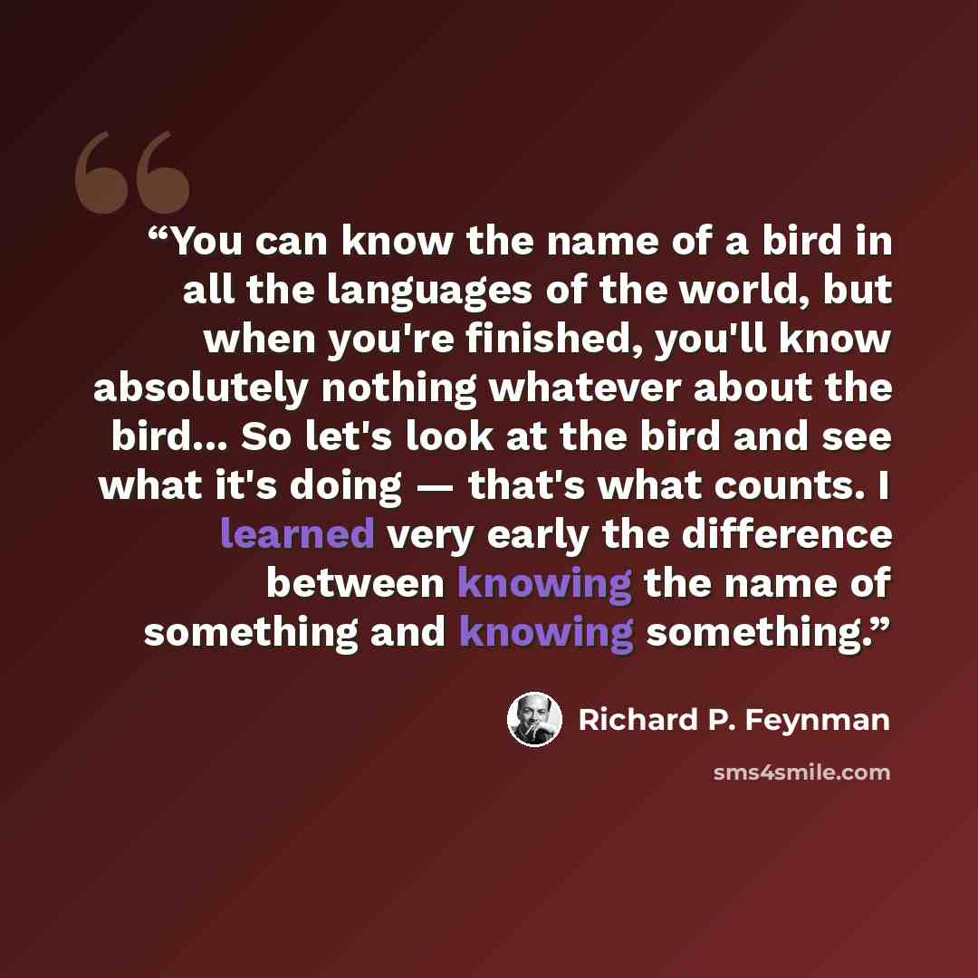 “You can know the name of a bird in all the languages of the world, but when you're finished, you'll know absolutely nothing whatever about the bird... So let's look at the bird and see what it's doing — that's what counts. I learned very early the difference between knowing the name of something…” quote by Richard P. Feynman