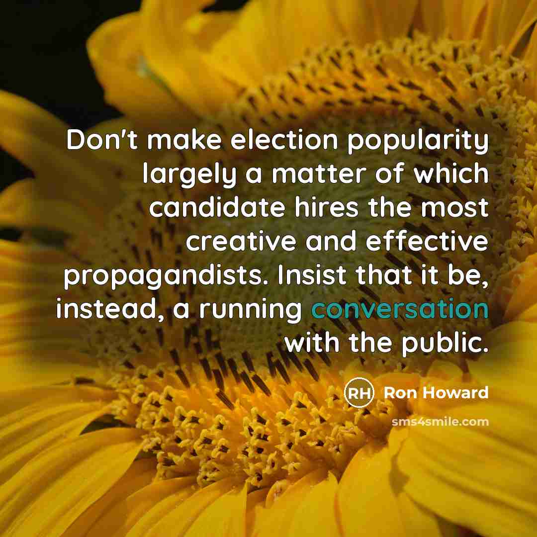“Don't make election popularity largely a matter of which candidate hires the most creative and effective propagandists. Insist that it be, instead, a running conversation with the public.” quote by Ron Howard