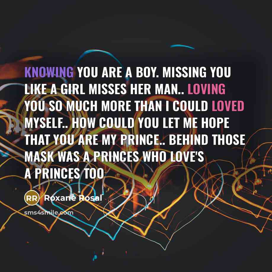 “Knowing you are a boy. missing you like a girl misses her man.. loving you so much more than I could loved myself.. how could you let me hope that you are my prince.. behind those mask was a princes who love's a princes too” quote by Roxane Rosal