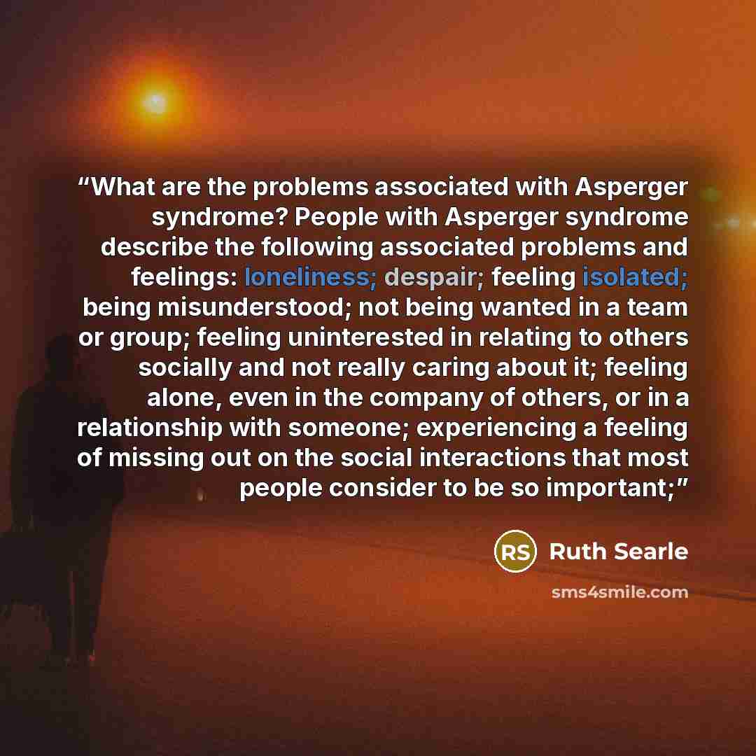 “What are the problems associated with Asperger syndrome? People with Asperger syndrome describe the following associated problems and feelings: loneliness; despair; feeling isolated; being misunderstood; not being wanted in a team or group; feeling uninterested in relating to others socially and…” quote by Ruth Searle