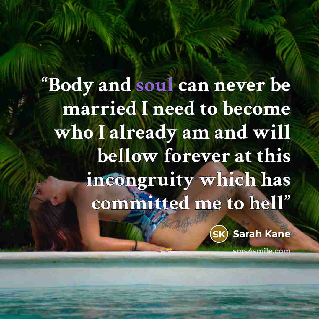 “Body and soul can never be married I need to become who I already am and will bellow forever at this incongruity which has committed me to hell” quote by Sarah Kane