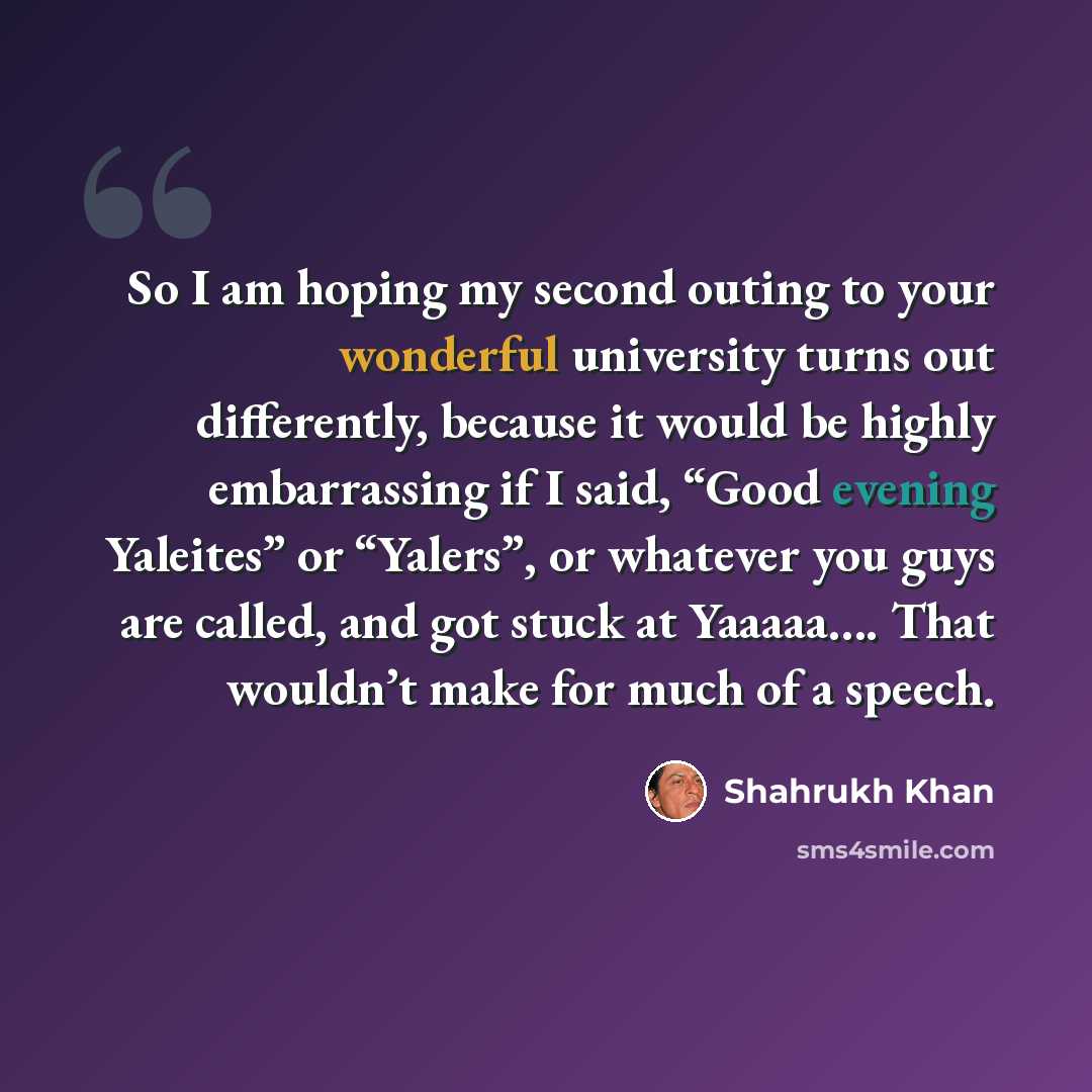 “So I am hoping my second outing to your wonderful university turns out differently, because it would be highly embarrassing if I said, “Good evening Yaleites” or “Yalers”, or whatever you guys are called, and got stuck at Yaaaaa…. That wouldn’t make for much of a speech.” quote by Shahrukh Khan
