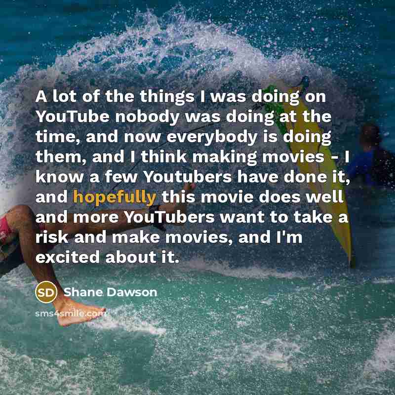 “A lot of the things I was doing on YouTube nobody was doing at the time, and now everybody is doing them, and I think making movies - I know a few Youtubers have done it, and hopefully this movie does well and more YouTubers want to take a risk and make movies, and I'm excited about it.” quote by Shane Dawson