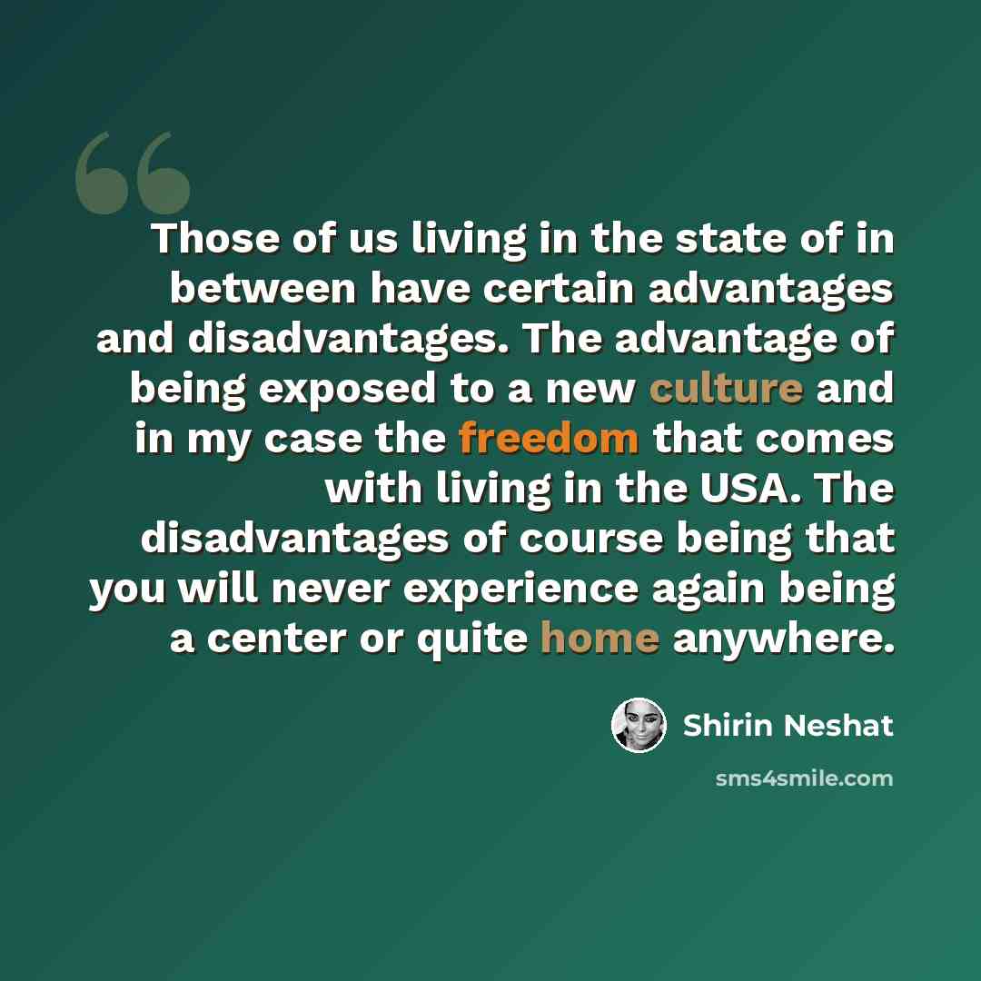 “Those of us living in the state of in between have certain advantages and disadvantages. The advantage of being exposed to a new culture and in my case the freedom that comes with living in the USA. The disadvantages of course being that you will never experience again being a center or quite home…” quote by Shirin Neshat