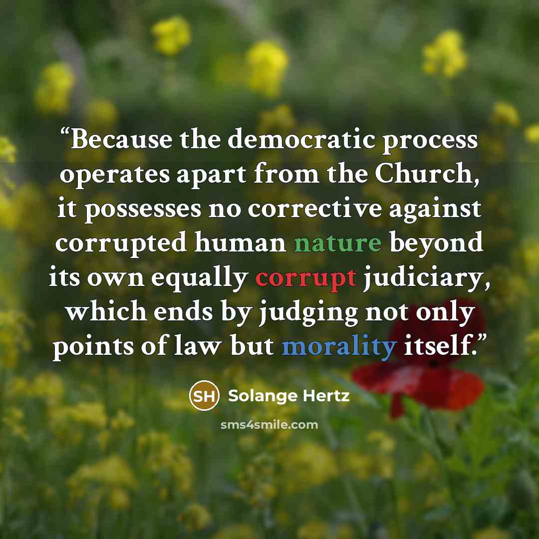 “Because the democratic process operates apart from the Church, it possesses no corrective against corrupted human nature beyond its own equally corrupt judiciary, which ends by judging not only points of law but morality itself.” quote by Solange Hertz