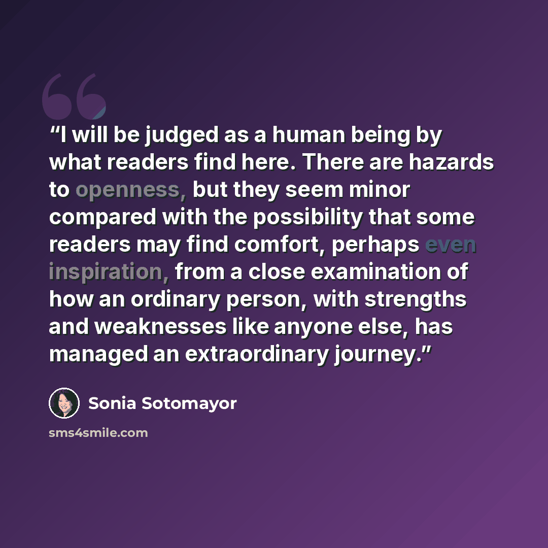 “I will be judged as a human being by what readers find here. There are hazards to openness, but they seem minor compared with the possibility that some readers may find comfort, perhaps even inspiration, from a close examination of how an ordinary person, with strengths and weaknesses like anyone…” quote by Sonia Sotomayor