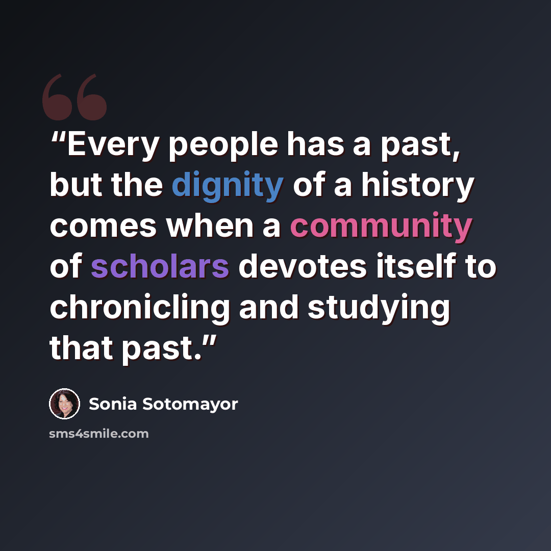 “Every people has a past, but the dignity of a history comes when a community of scholars devotes itself to chronicling and studying that past.” quote by Sonia Sotomayor