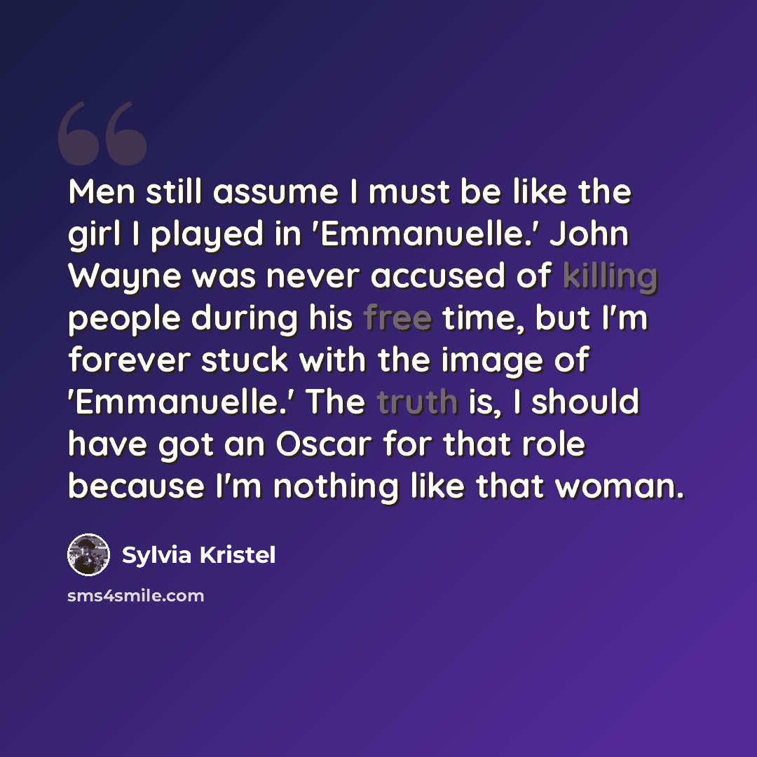 “Men still assume I must be like the girl I played in 'Emmanuelle.' John Wayne was never accused of killing people during his free time, but I'm forever stuck with the image of 'Emmanuelle.' The truth is, I should have got an Oscar for that role because I'm nothing like that woman.” quote by Sylvia Kristel