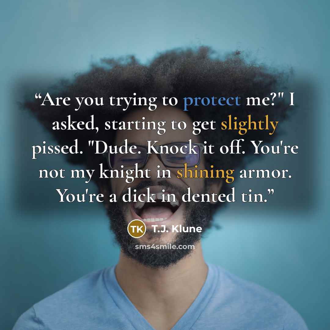 “Are you trying to protect me?" I asked, starting to get slightly pissed. "Dude. Knock it off. You're not my knight in shining armor. You're a dick in dented tin.” quote by T.J. Klune