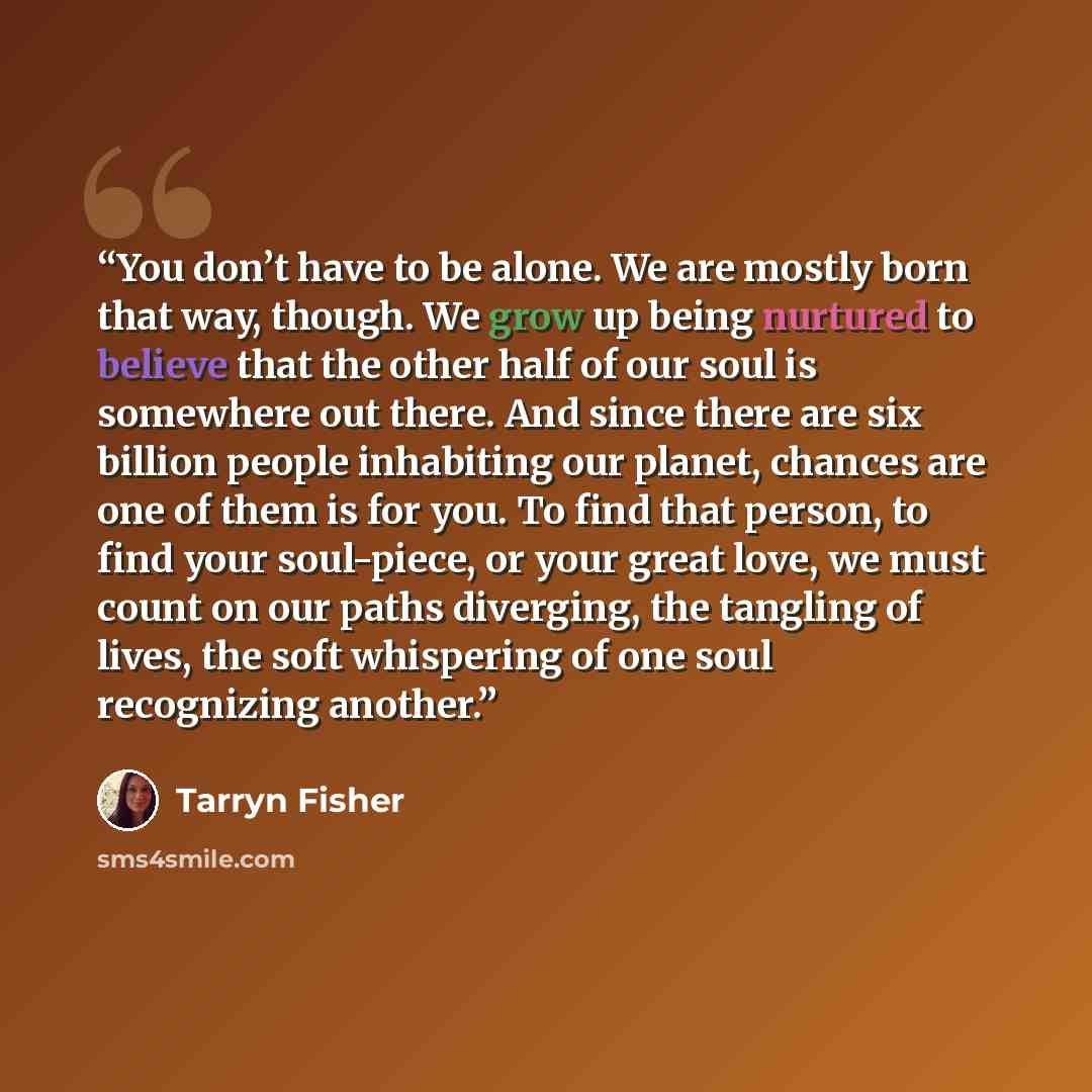 “You don’t have to be alone. We are mostly born that way, though. We grow up being nurtured to believe that the other half of our soul is somewhere out there. And since there are six billion people inhabiting our planet, chances are one of them is for you. To find that person, to find your…” quote by Tarryn Fisher