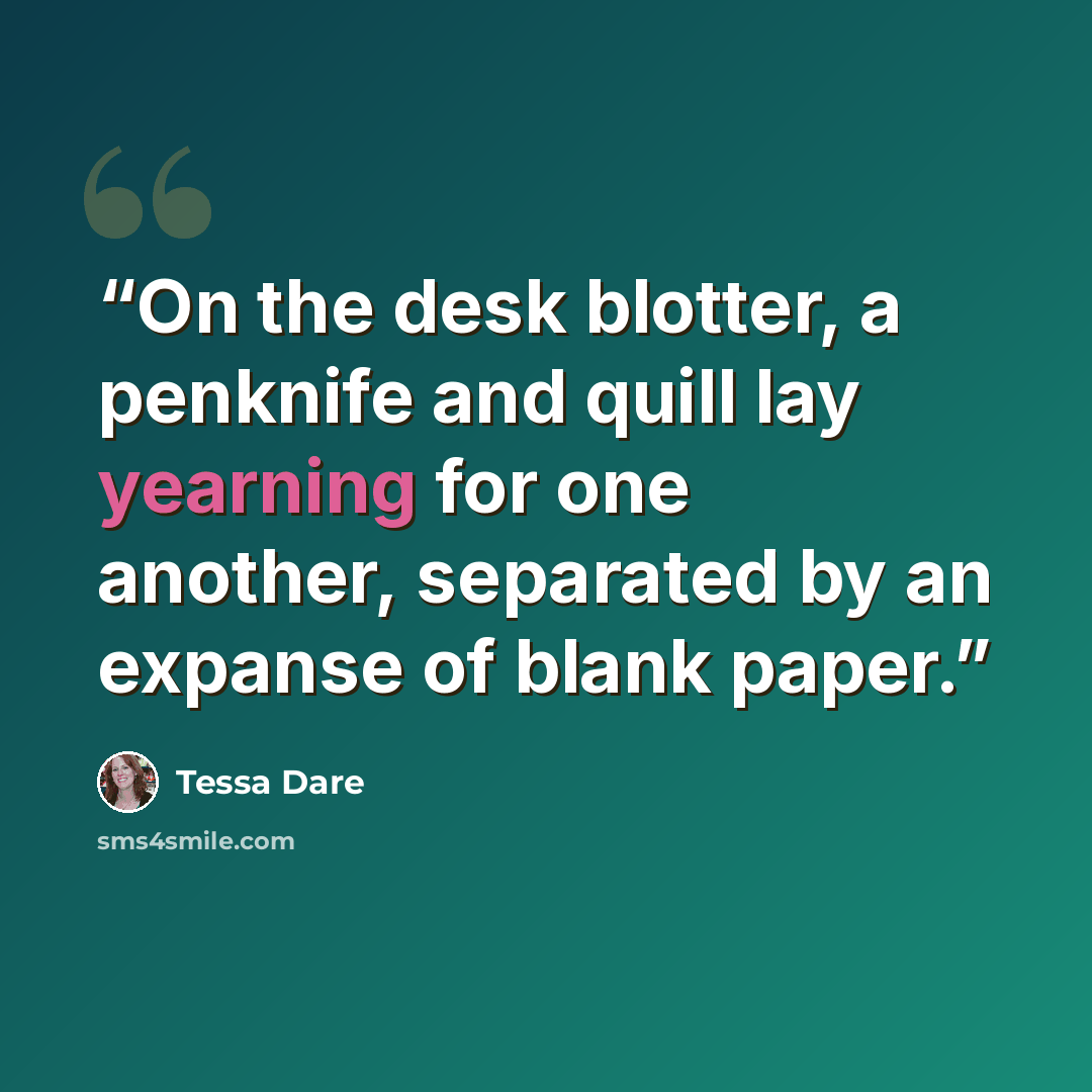 “On the desk blotter, a penknife and quill lay yearning for one another, separated by an expanse of blank paper.” quote by Tessa Dare