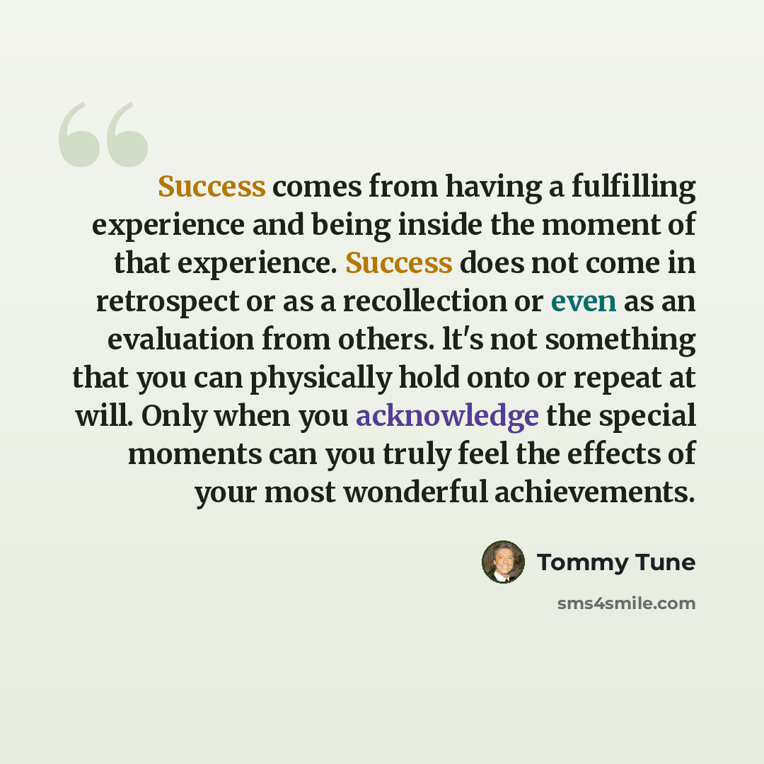 “Success comes from having a fulfilling experience and being inside the moment of that experience. Success does not come in retrospect or as a recollection or even as an evaluation from others. lt's not something that you can physically hold onto or repeat at will. Only when you acknowledge the…” quote by Tommy Tune