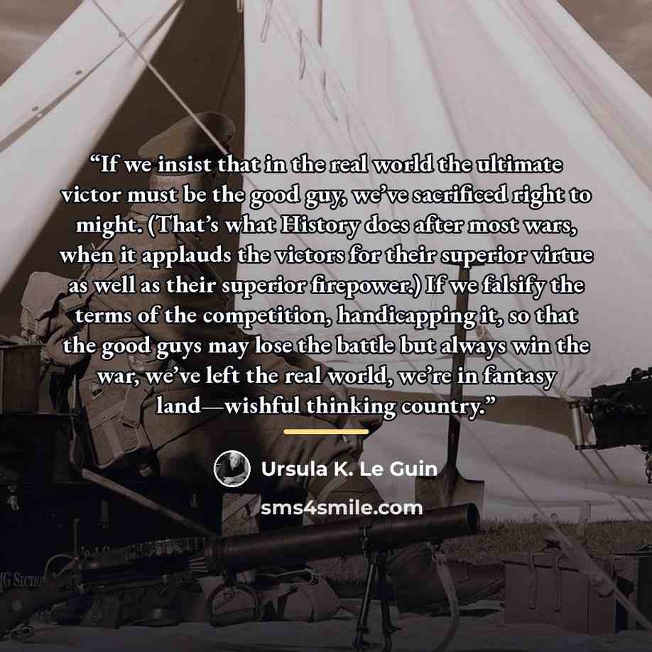 “If we insist that in the real world the ultimate victor must be the good guy, we’ve sacrificed right to might. (That’s what History does after most wars, when it applauds the victors for their superior virtue as well as their superior firepower.) If we falsify the terms of the competition…” quote by Ursula K. Le Guin