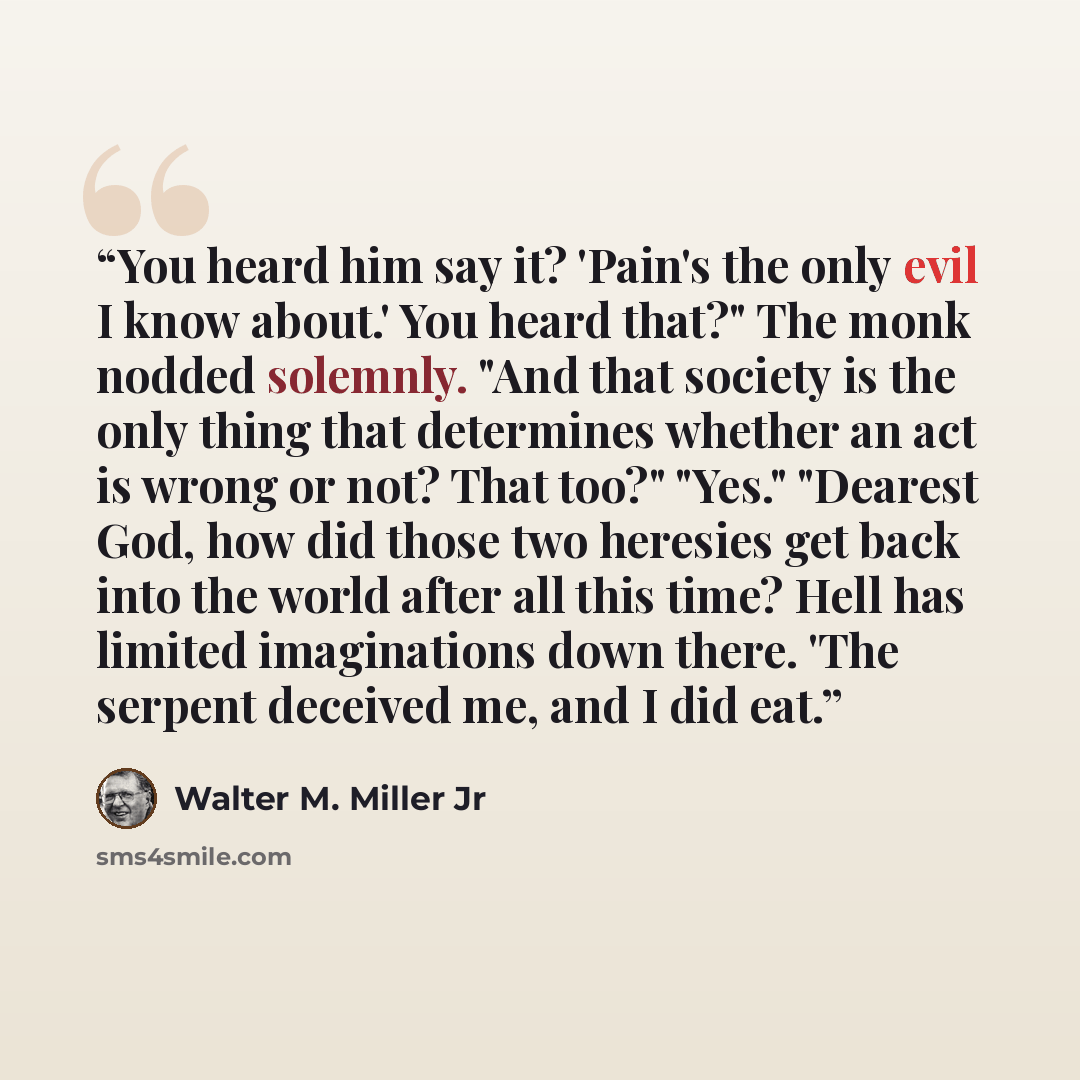 “You heard him say it? 'Pain's the only evil I know about.' You heard that?" The monk nodded solemnly. "And that society is the only thing that determines whether an act is wrong or not? That too?" "Yes." "Dearest God, how did those two heresies get back into the world after all this time? Hell has…” quote by Walter M. Miller Jr