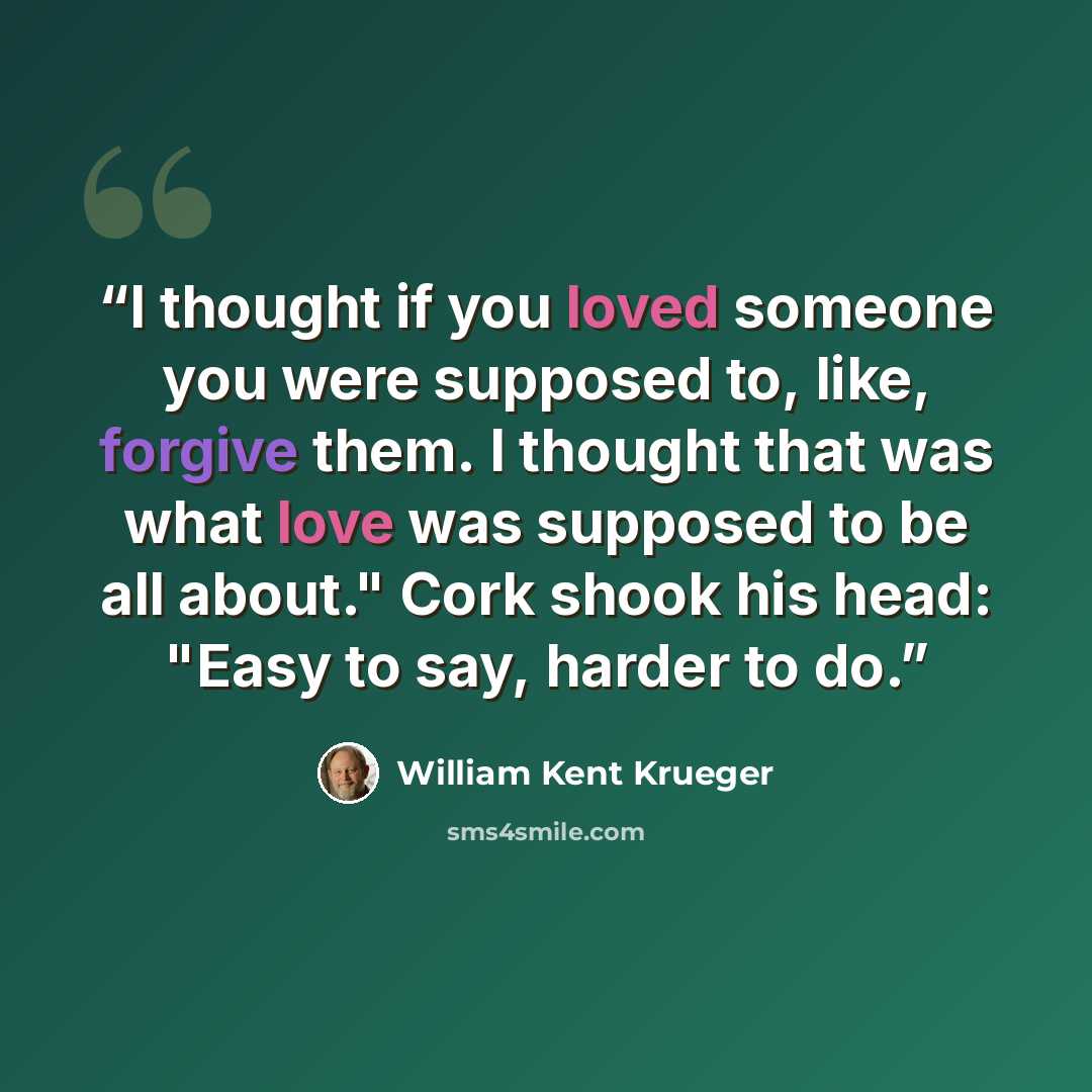 “I thought if you loved someone you were supposed to, like, forgive them. I thought that was what love was supposed to be all about." Cork shook his head: "Easy to say, harder to do.” quote by William Kent Krueger