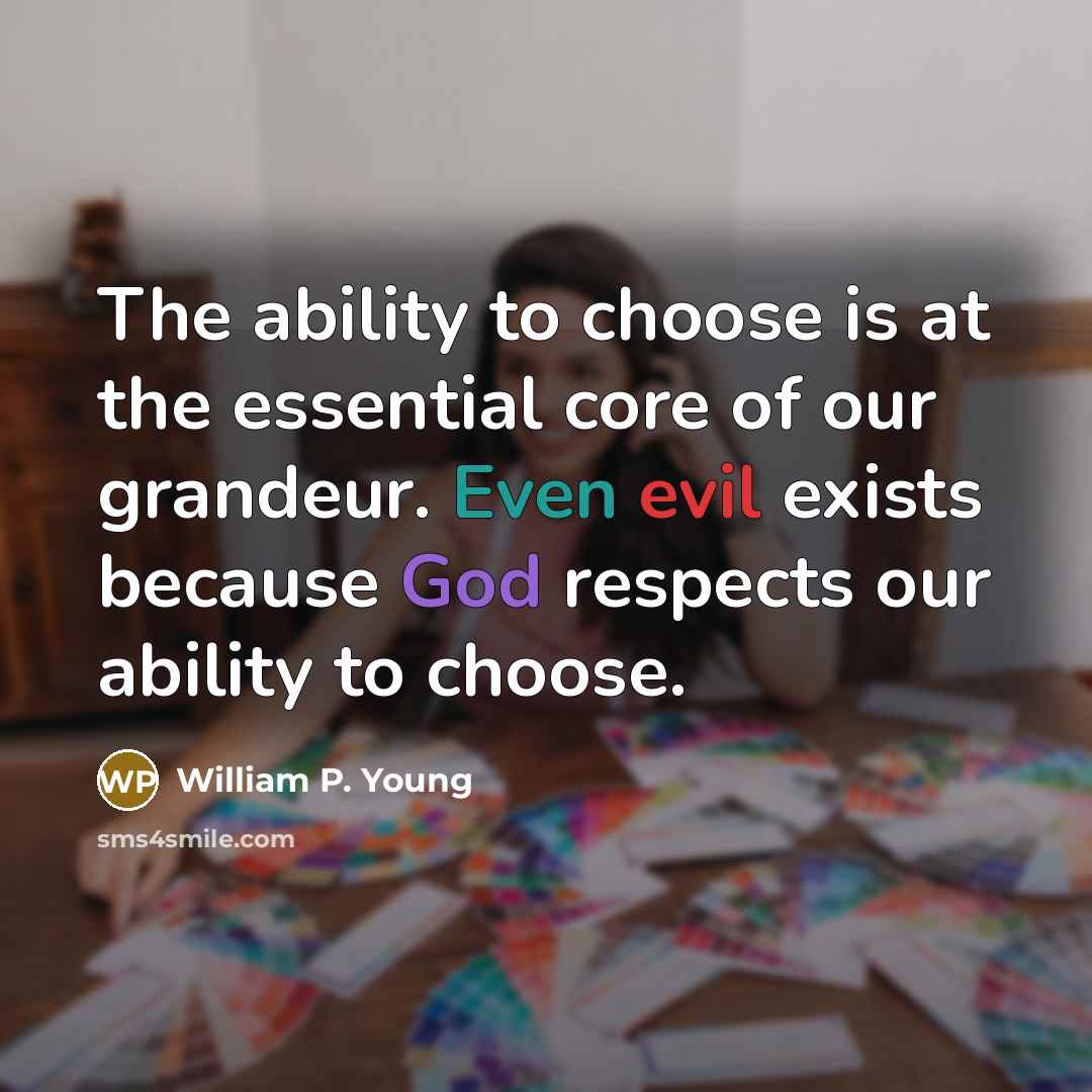 “The ability to choose is at the essential core of our grandeur. Even evil exists because God respects our ability to choose.” quote by William P. Young