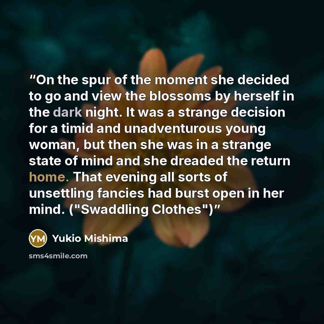 “On the spur of the moment she decided to go and view the blossoms by herself in the dark night. It was a strange decision for a timid and unadventurous young woman, but then she was in a strange state of mind and she dreaded the return home. That evening all sorts of unsettling fancies had burst…” quote by Yukio Mishima
