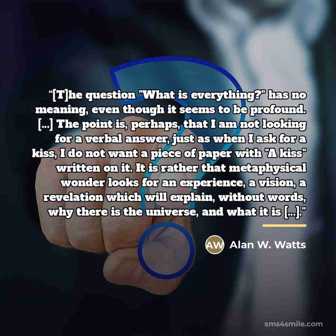 “[T]he question "What is everything?" has no meaning, even though it seems to be profound. [...] The point is, perhaps, that I am not looking for a verbal answer, just as when I ask for a kiss, I do not want a piece of paper with "A kiss" written on it. It is rather that metaphysical wonder looks…” quote by Alan W. Watts