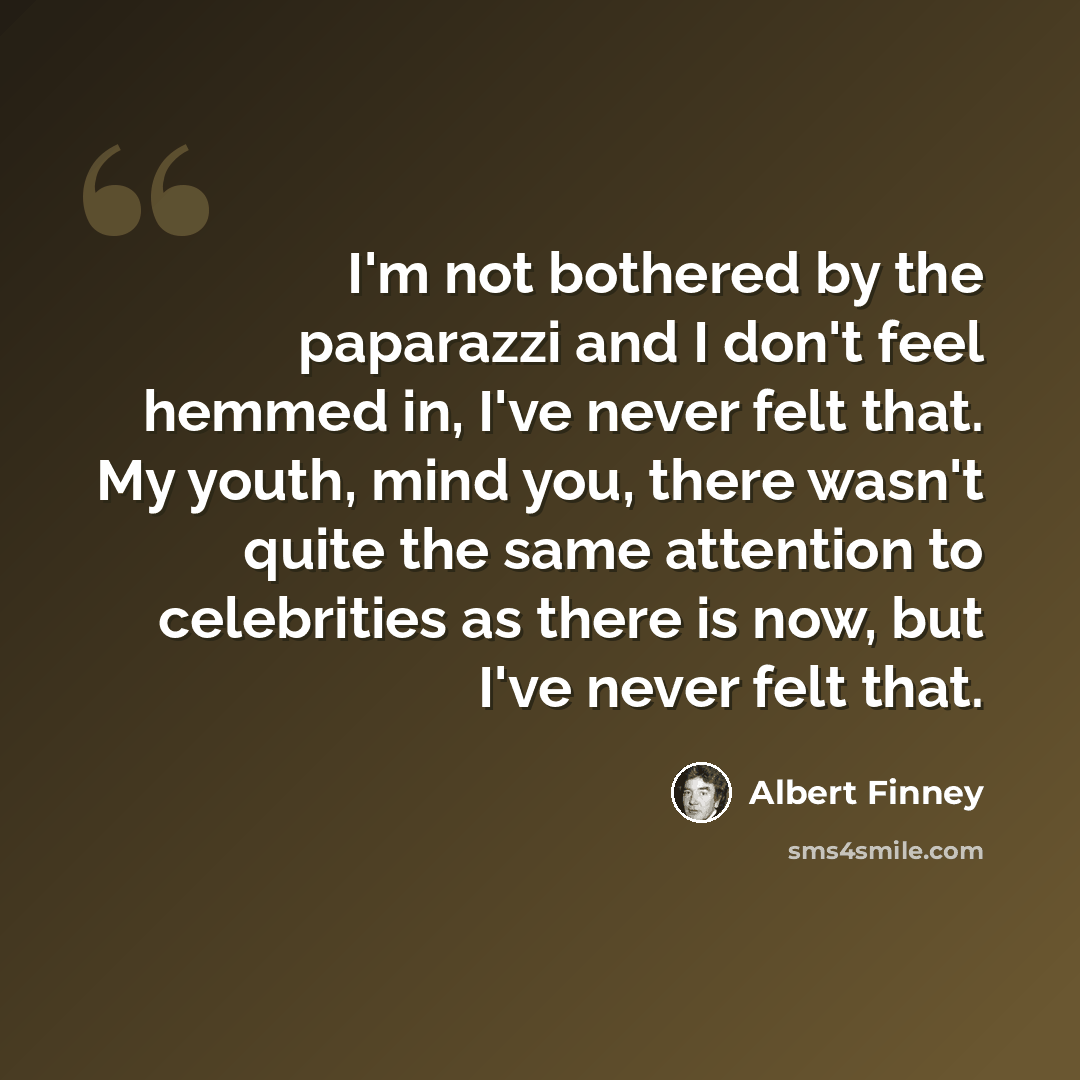 “I'm not bothered by the paparazzi and I don't feel hemmed in, I've never felt that. My youth, mind you, there wasn't quite the same attention to celebrities as there is now, but I've never felt that.” quote by Albert Finney